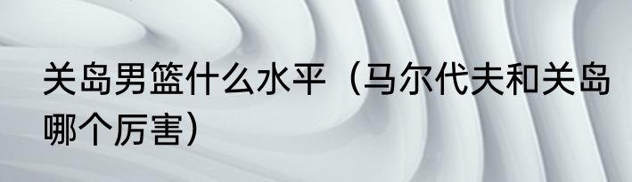 关岛男篮什么水平（马尔代夫和关岛哪个厉害）