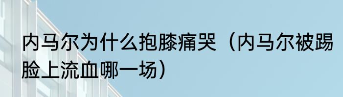 内马尔为什么抱膝痛哭（内马尔被踢脸上流血哪一场）