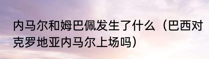 内马尔和姆巴佩发生了什么（巴西对克罗地亚内马尔上场吗）