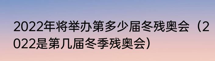 2022年将举办第多少届冬残奥会（2022是第几届冬季残奥会）