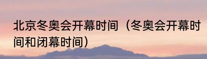 北京冬奥会开幕时间（冬奥会开幕时间和闭幕时间）