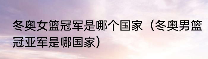 冬奥女篮冠军是哪个国家（冬奥男篮冠亚军是哪国家）