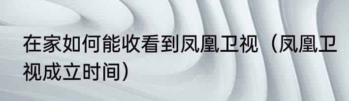 在家如何能收看到凤凰卫视（凤凰卫视成立时间）