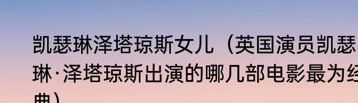 凯瑟琳泽塔琼斯女儿（英国演员凯瑟琳·泽塔琼斯出演的哪几部电影最为经典）