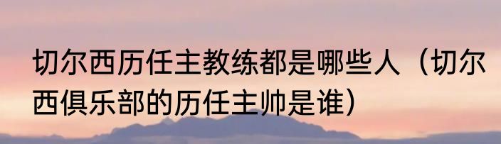 切尔西历任主教练都是哪些人（切尔西俱乐部的历任主帅是谁）
