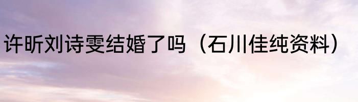 许昕刘诗雯结婚了吗（石川佳纯资料）