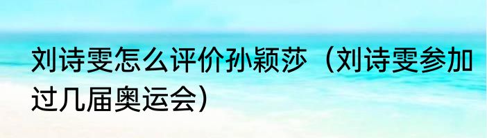 刘诗雯怎么评价孙颖莎（刘诗雯参加过几届奥运会）