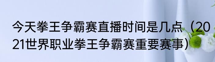 今天拳王争霸赛直播时间是几点（2021世界职业拳王争霸赛重要赛事）