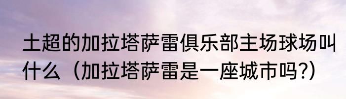 土超的加拉塔萨雷俱乐部主场球场叫什么（加拉塔萨雷是一座城市吗﹖）