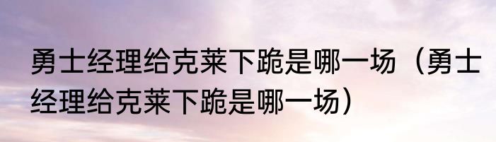 勇士经理给克莱下跪是哪一场（勇士经理给克莱下跪是哪一场）