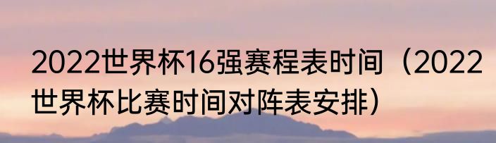 2022世界杯16强赛程表时间（2022世界杯比赛时间对阵表安排）