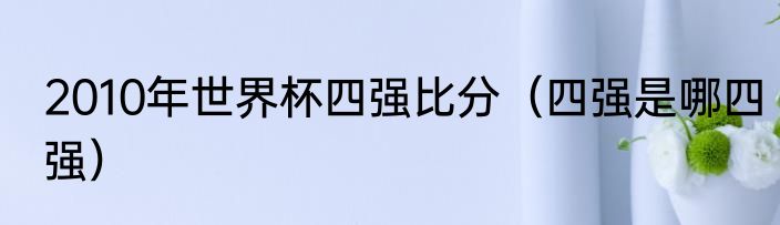 2010年世界杯四强比分（四强是哪四强）
