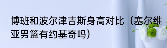 博班和波尔津吉斯身高对比（塞尔维亚男篮有约基奇吗）