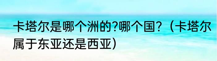 卡塔尔是哪个洲的?哪个国?（卡塔尔属于东亚还是西亚）