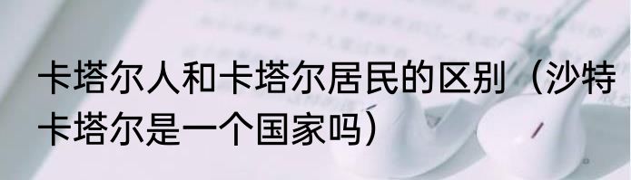 卡塔尔人和卡塔尔居民的区别（沙特卡塔尔是一个国家吗）