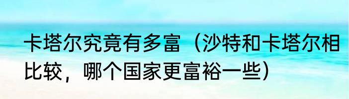 卡塔尔究竟有多富（沙特和卡塔尔相比较，哪个国家更富裕一些）