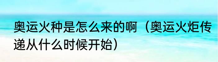 奥运火种是怎么来的啊（奥运火炬传递从什么时候开始）