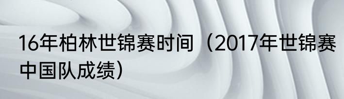16年柏林世锦赛时间（2017年世锦赛中国队成绩）