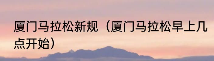 厦门马拉松新规（厦门马拉松早上几点开始）