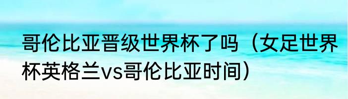 哥伦比亚晋级世界杯了吗（女足世界杯英格兰vs哥伦比亚时间）