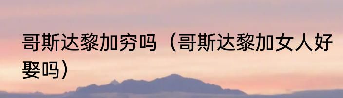 哥斯达黎加穷吗（哥斯达黎加女人好娶吗）