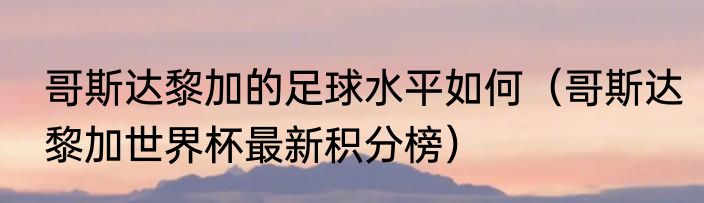 哥斯达黎加的足球水平如何（哥斯达黎加世界杯最新积分榜）