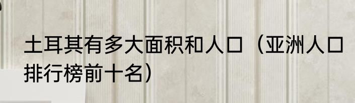土耳其有多大面积和人口（亚洲人口排行榜前十名）