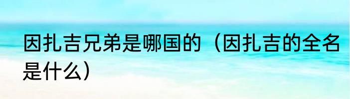 因扎吉兄弟是哪国的（因扎吉的全名是什么）