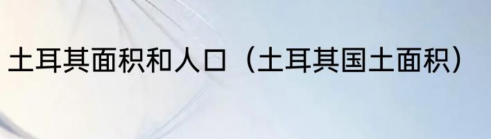 土耳其面积和人口（土耳其国土面积）