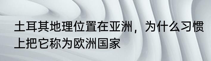 土耳其地理位置在亚洲，为什么习惯上把它称为欧洲国家