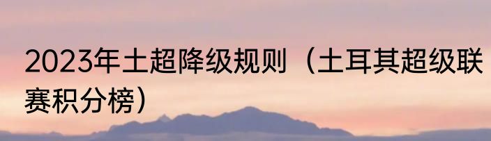 2023年土超降级规则（土耳其超级联赛积分榜）