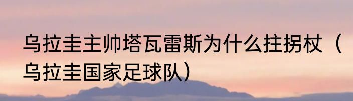 乌拉圭主帅塔瓦雷斯为什么拄拐杖（乌拉圭国家足球队）