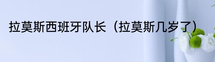 拉莫斯西班牙队长（拉莫斯几岁了）