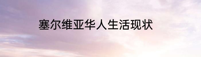 塞尔维亚华人生活现状