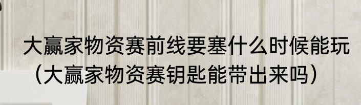 大赢家物资赛前线要塞什么时候能玩（大赢家物资赛钥匙能带出来吗）