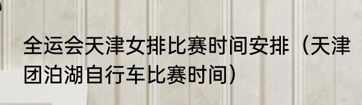 全运会天津女排比赛时间安排（天津团泊湖自行车比赛时间）