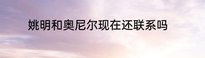 姚明和奥尼尔现在还联系吗