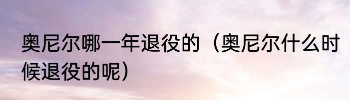 奥尼尔哪一年退役的（奥尼尔什么时候退役的呢）