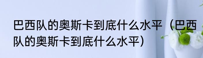 巴西队的奥斯卡到底什么水平（巴西队的奥斯卡到底什么水平）