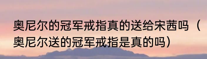 奥尼尔的冠军戒指真的送给宋茜吗（奥尼尔送的冠军戒指是真的吗）
