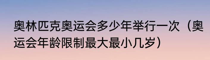 奥林匹克奥运会多少年举行一次（奥运会年龄限制最大最小几岁）