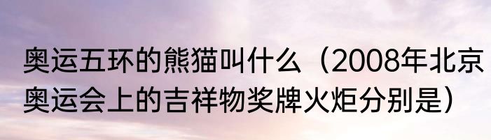 奥运五环的熊猫叫什么（2008年北京奥运会上的吉祥物奖牌火炬分别是）