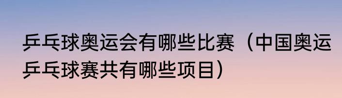 乒乓球奥运会有哪些比赛（中国奥运乒乓球赛共有哪些项目）