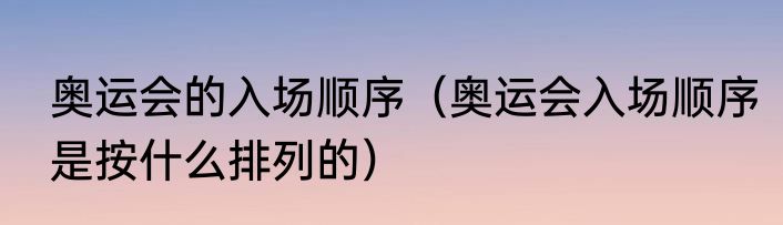 奥运会的入场顺序（奥运会入场顺序是按什么排列的）