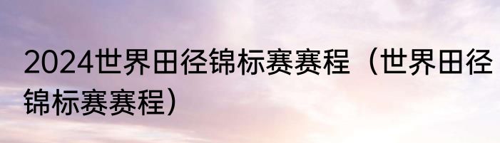 2024世界田径锦标赛赛程（世界田径锦标赛赛程）