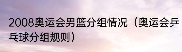 2008奥运会男篮分组情况（奥运会乒乓球分组规则）