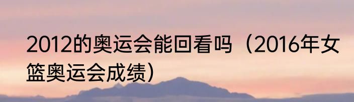 2012的奥运会能回看吗（2016年女篮奥运会成绩）
