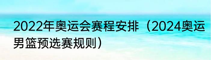 2022年奥运会赛程安排（2024奥运男篮预选赛规则）