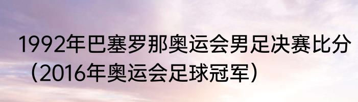 1992年巴塞罗那奥运会男足决赛比分（2016年奥运会足球冠军）