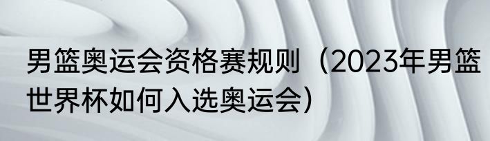 男篮奥运会资格赛规则（2023年男篮世界杯如何入选奥运会）